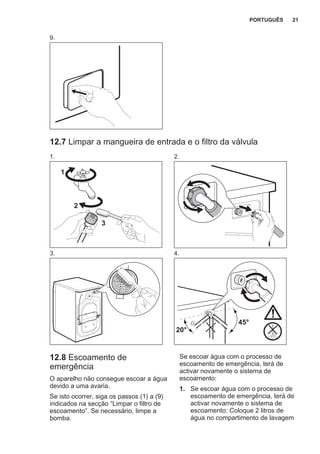 9.
12.7 Limpar a mangueira de entrada e o filtro da válvula
1.
1
2
3
2.
3. 4.
45°
20°
12.8 Escoamento de
emergência
O aparelho não consegue escoar a água
devido a uma avaria.
Se isto ocorrer, siga os passos (1) a (9)
indicados na secção “Limpar o filtro de
escoamento”. Se necessário, limpe a
bomba.
Se escoar água com o processo de
escoamento de emergência, terá de
activar novamente o sistema de
escoamento:
1. Se escoar água com o processo de
escoamento de emergência, terá de
activar novamente o sistema de
escoamento: Coloque 2 litros de
água no compartimento de lavagem
PORTUGUÊS 21
 