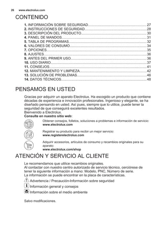 CONTENIDO
1. INFORMACIÓN SOBRE SEGURIDAD............................................................ 27
2. INSTRUCCIONES DE SEGURIDAD................................................................28
3. DESCRIPCIÓN DEL PRODUCTO................................................................... 30
4. PANEL DE MANDOS....................................................................................... 31
5. TABLA DE PROGRAMAS................................................................................32
6. VALORES DE CONSUMO...............................................................................34
7. OPCIONES.......................................................................................................35
8. AJUSTES..........................................................................................................36
9. ANTES DEL PRIMER USO..............................................................................36
10. USO DIARIO...................................................................................................37
11. CONSEJOS....................................................................................................41
12. MANTENIMIENTO Y LIMPIEZA.....................................................................42
13. SOLUCIÓN DE PROBLEMAS........................................................................46
14. DATOS TÉCNICOS........................................................................................48
PENSAMOS EN USTED
Gracias por adquirir un aparato Electrolux. Ha escogido un producto que contiene
décadas de experiencia e innovación profesionales. Ingenioso y elegante, se ha
diseñado pensando en usted. Así pues, siempre que lo utilice, puede tener la
seguridad de que conseguirá excelentes resultados.
Bienvenido a Electrolux.
Consulte en nuestro sitio web:
Obtener consejos, folletos, soluciones a problemas e información de servicio:
www.electrolux.com
Registrar su producto para recibir un mejor servicio:
www.registerelectrolux.com
Adquirir accesorios, artículos de consumo y recambios originales para su
aparato:
www.electrolux.com/shop
ATENCIÓN Y SERVICIO AL CLIENTE
Le recomendamos que utilice recambios originales.
Al contactar con nuestro centro autorizado de servicio técnico, cerciórese de
tener la siguiente información a mano: Modelo, PNC, Número de serie.
La información se puede encontrar en la placa de características.
Advertencia / Precaución-Información sobre seguridad
Información general y consejos
Información sobre el medio ambiente
Salvo modificaciones.
www.electrolux.com26
 