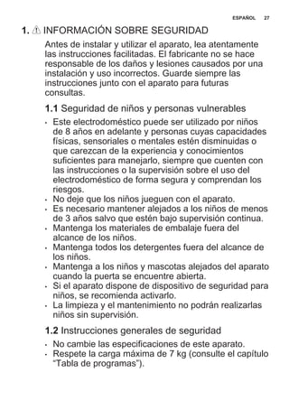 1. INFORMACIÓN SOBRE SEGURIDAD
Antes de instalar y utilizar el aparato, lea atentamente
las instrucciones facilitadas. El fabricante no se hace
responsable de los daños y lesiones causados por una
instalación y uso incorrectos. Guarde siempre las
instrucciones junto con el aparato para futuras
consultas.
1.1 Seguridad de niños y personas vulnerables
• Este electrodoméstico puede ser utilizado por niños
de 8 años en adelante y personas cuyas capacidades
físicas, sensoriales o mentales estén disminuidas o
que carezcan de la experiencia y conocimientos
suficientes para manejarlo, siempre que cuenten con
las instrucciones o la supervisión sobre el uso del
electrodoméstico de forma segura y comprendan los
riesgos.
• No deje que los niños jueguen con el aparato.
• Es necesario mantener alejados a los niños de menos
de 3 años salvo que estén bajo supervisión continua.
• Mantenga los materiales de embalaje fuera del
alcance de los niños.
• Mantenga todos los detergentes fuera del alcance de
los niños.
• Mantenga a los niños y mascotas alejados del aparato
cuando la puerta se encuentre abierta.
• Si el aparato dispone de dispositivo de seguridad para
niños, se recomienda activarlo.
• La limpieza y el mantenimiento no podrán realizarlas
niños sin supervisión.
1.2 Instrucciones generales de seguridad
• No cambie las especificaciones de este aparato.
• Respete la carga máxima de 7 kg (consulte el capítulo
“Tabla de programas”).
ESPAÑOL 27
 