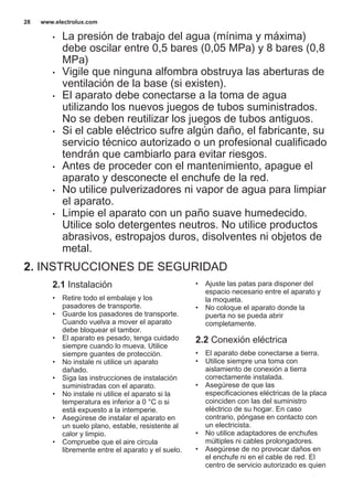 • La presión de trabajo del agua (mínima y máxima)
debe oscilar entre 0,5 bares (0,05 MPa) y 8 bares (0,8
MPa)
• Vigile que ninguna alfombra obstruya las aberturas de
ventilación de la base (si existen).
• El aparato debe conectarse a la toma de agua
utilizando los nuevos juegos de tubos suministrados.
No se deben reutilizar los juegos de tubos antiguos.
• Si el cable eléctrico sufre algún daño, el fabricante, su
servicio técnico autorizado o un profesional cualificado
tendrán que cambiarlo para evitar riesgos.
• Antes de proceder con el mantenimiento, apague el
aparato y desconecte el enchufe de la red.
• No utilice pulverizadores ni vapor de agua para limpiar
el aparato.
• Limpie el aparato con un paño suave humedecido.
Utilice solo detergentes neutros. No utilice productos
abrasivos, estropajos duros, disolventes ni objetos de
metal.
2. INSTRUCCIONES DE SEGURIDAD
2.1 Instalación
• Retire todo el embalaje y los
pasadores de transporte.
• Guarde los pasadores de transporte.
Cuando vuelva a mover el aparato
debe bloquear el tambor.
• El aparato es pesado, tenga cuidado
siempre cuando lo mueva. Utilice
siempre guantes de protección.
• No instale ni utilice un aparato
dañado.
• Siga las instrucciones de instalación
suministradas con el aparato.
• No instale ni utilice el aparato si la
temperatura es inferior a 0 °C o si
está expuesto a la intemperie.
• Asegúrese de instalar el aparato en
un suelo plano, estable, resistente al
calor y limpio.
• Compruebe que el aire circula
libremente entre el aparato y el suelo.
• Ajuste las patas para disponer del
espacio necesario entre el aparato y
la moqueta.
• No coloque el aparato donde la
puerta no se pueda abrir
completamente.
2.2 Conexión eléctrica
• El aparato debe conectarse a tierra.
• Utilice siempre una toma con
aislamiento de conexión a tierra
correctamente instalada.
• Asegúrese de que las
especificaciones eléctricas de la placa
coinciden con las del suministro
eléctrico de su hogar. En caso
contrario, póngase en contacto con
un electricista.
• No utilice adaptadores de enchufes
múltiples ni cables prolongadores.
• Asegúrese de no provocar daños en
el enchufe ni en el cable de red. El
centro de servicio autorizado es quien
www.electrolux.com28
 