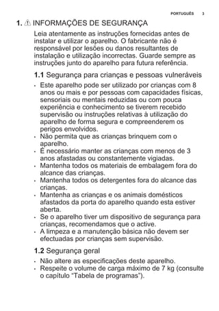 1. INFORMAÇÕES DE SEGURANÇA
Leia atentamente as instruções fornecidas antes de
instalar e utilizar o aparelho. O fabricante não é
responsável por lesões ou danos resultantes de
instalação e utilização incorrectas. Guarde sempre as
instruções junto do aparelho para futura referência.
1.1 Segurança para crianças e pessoas vulneráveis
• Este aparelho pode ser utilizado por crianças com 8
anos ou mais e por pessoas com capacidades físicas,
sensoriais ou mentais reduzidas ou com pouca
experiência e conhecimento se tiverem recebido
supervisão ou instruções relativas à utilização do
aparelho de forma segura e compreenderem os
perigos envolvidos.
• Não permita que as crianças brinquem com o
aparelho.
• É necessário manter as crianças com menos de 3
anos afastadas ou constantemente vigiadas.
• Mantenha todos os materiais de embalagem fora do
alcance das crianças.
• Mantenha todos os detergentes fora do alcance das
crianças.
• Mantenha as crianças e os animais domésticos
afastados da porta do aparelho quando esta estiver
aberta.
• Se o aparelho tiver um dispositivo de segurança para
crianças, recomendamos que o active.
• A limpeza e a manutenção básica não devem ser
efectuadas por crianças sem supervisão.
1.2 Segurança geral
• Não altere as especificações deste aparelho.
• Respeite o volume de carga máximo de 7 kg (consulte
o capítulo “Tabela de programas”).
PORTUGUÊS 3
 