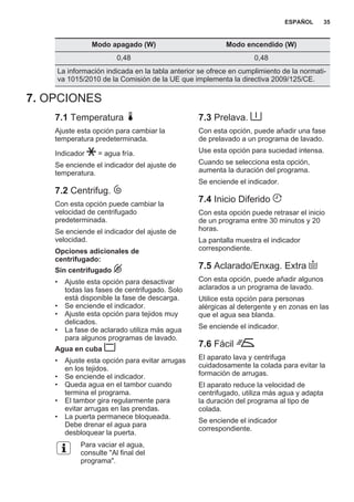 Modo apagado (W) Modo encendido (W)
0,48 0,48
La información indicada en la tabla anterior se ofrece en cumplimiento de la normati‐
va 1015/2010 de la Comisión de la UE que implementa la directiva 2009/125/CE.
7. OPCIONES
7.1 Temperatura
Ajuste esta opción para cambiar la
temperatura predeterminada.
Indicador = agua fría.
Se enciende el indicador del ajuste de
temperatura.
7.2 Centrifug.
Con esta opción puede cambiar la
velocidad de centrifugado
predeterminada.
Se enciende el indicador del ajuste de
velocidad.
Opciones adicionales de
centrifugado:
Sin centrifugado
• Ajuste esta opción para desactivar
todas las fases de centrifugado. Solo
está disponible la fase de descarga.
• Se enciende el indicador.
• Ajuste esta opción para tejidos muy
delicados.
• La fase de aclarado utiliza más agua
para algunos programas de lavado.
Agua en cuba
• Ajuste esta opción para evitar arrugas
en los tejidos.
• Se enciende el indicador.
• Queda agua en el tambor cuando
termina el programa.
• El tambor gira regularmente para
evitar arrugas en las prendas.
• La puerta permanece bloqueada.
Debe drenar el agua para
desbloquear la puerta.
Para vaciar el agua,
consulte "Al final del
programa".
7.3 Prelava.
Con esta opción, puede añadir una fase
de prelavado a un programa de lavado.
Use esta opción para suciedad intensa.
Cuando se selecciona esta opción,
aumenta la duración del programa.
Se enciende el indicador.
7.4 Inicio Diferido
Con esta opción puede retrasar el inicio
de un programa entre 30 minutos y 20
horas.
La pantalla muestra el indicador
correspondiente.
7.5 Aclarado/Enxag. Extra
Con esta opción, puede añadir algunos
aclarados a un programa de lavado.
Utilice esta opción para personas
alérgicas al detergente y en zonas en las
que el agua sea blanda.
Se enciende el indicador.
7.6 Fácil
El aparato lava y centrifuga
cuidadosamente la colada para evitar la
formación de arrugas.
El aparato reduce la velocidad de
centrifugado, utiliza más agua y adapta
la duración del programa al tipo de
colada.
Se enciende el indicador
correspondiente.
ESPAÑOL 35
 