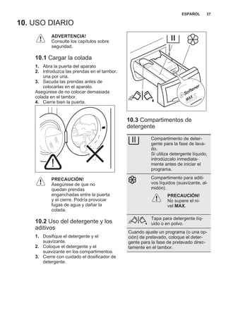 10. USO DIARIO
ADVERTENCIA!
Consulte los capítulos sobre
seguridad.
10.1 Cargar la colada
1. Abra la puerta del aparato
2. Introduzca las prendas en el tambor,
una por una.
3. Sacuda las prendas antes de
colocarlas en el aparato.
Asegúrese de no colocar demasiada
colada en el tambor.
4. Cierre bien la puerta.
PRECAUCIÓN!
Asegúrese de que no
quedan prendas
enganchadas entre la puerta
y el cierre. Podría provocar
fugas de agua y dañar la
colada.
10.2 Uso del detergente y los
aditivos
1. Dosifique el detergente y el
suavizante.
2. Coloque el detergente y el
suavizante en los compartimentos.
3. Cierre con cuidado el dosificador de
detergente.
10.3 Compartimentos de
detergente
Compartimento de deter‐
gente para la fase de lava‐
do.
Si utiliza detergente líquido,
introdúzcalo inmediata‐
mente antes de iniciar el
programa.
Compartimento para aditi‐
vos líquidos (suavizante, al‐
midón).
PRECAUCIÓN!
No supere el ni‐
vel MAX.
Tapa para detergente líq‐
uido o en polvo.
Cuando ajuste un programa (o una op‐
ción) de prelavado, coloque el deter‐
gente para la fase de prelavado direc‐
tamente en el tambor.
ESPAÑOL 37
 