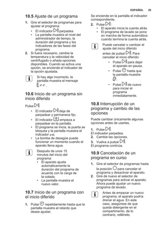 10.5 Ajuste de un programa
1. Gire el selector de programas para
ajustar el programa:
• El indicador parpadea.
• La pantalla muestra el nivel del
administrador de tiempo, la
duración del programa y los
indicadores de las fases del
programa.
2. Si fuera necesario, cambie la
temperatura y la velocidad de
centrifugado o añada opciones
disponibles. Cuando se activa una
opción, se enciende el indicador de
la opción ajustada.
Si hay algo incorrecto, la
pantalla muestra el mensaje
.
10.6 Inicio de un programa sin
inicio diferido
Pulse .
• El indicador deja de
parpadear y permanece fijo.
• El indicador empieza a
parpadear en la pantalla.
• El programa se inicia, la puerta se
bloquea y la pantalla muestra el
indicador .
• La bomba de desagüe puede
funcionar un momento cuando el
aparato llena agua.
Después de unos 15
minutos del inicio del
programa:
• El aparato ajusta
automáticamente la
duración del programa de
acuerdo con la carga de
la colada.
• La pantalla muestra el
nuevo valor.
10.7 Inicio de un programa con
el inicio diferido
1. Pulse repetidamente hasta que la
pantalla muestre el retardo que
desee ajustar.
Se enciende en la pantalla el indicador
correspondiente.
2. Pulse :
• El aparato inicia la cuenta atrás.
• El programa de lavado se pone
en marcha de forma automática
cuando termina la cuenta atrás.
Puede cancelar o cambiar el
ajuste del inicio diferido
antes de pulsar . Para
cancelar el inicio diferido:
• Pulse para dejar
el aparato en pausa.
• Pulse hasta que
la pantalla muestre
'.
• Pulse de nuevo
para iniciar el
programa
inmediatamente.
10.8 Interrupción de un
programa y cambio de las
opciones
Puede cambiar únicamente algunas
opciones antes de usarlas.
1. Pulse .
El indicador parpadea.
2. Cambie las opciones.
3. Vuelva a pulsar .
El programa continúa.
10.9 Cancelación de un
programa en curso
1. Gire el selector de programas hasta
la posición para cancelar el
programa y desactivar el aparato.
2. Gire de nuevo el selector de
programas para activar el aparato.
Ahora puede ajustar un nuevo
programa de lavado.
Antes de empezar un nuevo
programa, el aparato podría
drenar el agua. En este
caso, asegúrese de que
queda detergente en el
compartimento, de lo
contrario, rellénelo.
ESPAÑOL 39
 
