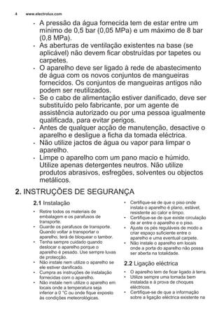 • A pressão da água fornecida tem de estar entre um
mínimo de 0,5 bar (0,05 MPa) e um máximo de 8 bar
(0,8 MPa).
• As aberturas de ventilação existentes na base (se
aplicável) não devem ficar obstruídas por tapetes ou
carpetes.
• O aparelho deve ser ligado à rede de abastecimento
de água com os novos conjuntos de mangueiras
fornecidos. Os conjuntos de mangueiras antigos não
podem ser reutilizados.
• Se o cabo de alimentação estiver danificado, deve ser
substituído pelo fabricante, por um agente de
assistência autorizado ou por uma pessoa igualmente
qualificada, para evitar perigos.
• Antes de qualquer acção de manutenção, desactive o
aparelho e desligue a ficha da tomada eléctrica.
• Não utilize jactos de água ou vapor para limpar o
aparelho.
• Limpe o aparelho com um pano macio e húmido.
Utilize apenas detergentes neutros. Não utilize
produtos abrasivos, esfregões, solventes ou objectos
metálicos.
2. INSTRUÇÕES DE SEGURANÇA
2.1 Instalação
• Retire todos os materiais de
embalagem e os parafusos de
transporte.
• Guarde os parafusos de transporte.
Quando voltar a transportar o
aparelho, terá de bloquear o tambor.
• Tenha sempre cuidado quando
deslocar o aparelho porque o
aparelho é pesado. Use sempre luvas
de protecção.
• Não instale nem utilize o aparelho se
ele estiver danificado.
• Cumpra as instruções de instalação
fornecidas com o aparelho.
• Não instale nem utilize o aparelho em
locais onde a temperatura seja
inferior a 0 °C ou onde fique exposto
às condições meteorológicas.
• Certifique-se de que o piso onde
instala o aparelho é plano, estável,
resistente ao calor e limpo.
• Certifique-se de que existe circulação
de ar entre o aparelho e o piso.
• Ajuste os pés reguláveis de modo a
criar espaço suficiente entre o
aparelho e uma eventual carpete.
• Não instale o aparelho em locais
onde a porta do aparelho não possa
ser aberta na totalidade.
2.2 Ligação eléctrica
• O aparelho tem de ficar ligado à terra.
• Utilize sempre uma tomada bem
instalada e à prova de choques
eléctricos.
• Certifique-se de que a informação
sobre a ligação eléctrica existente na
www.electrolux.com4
 