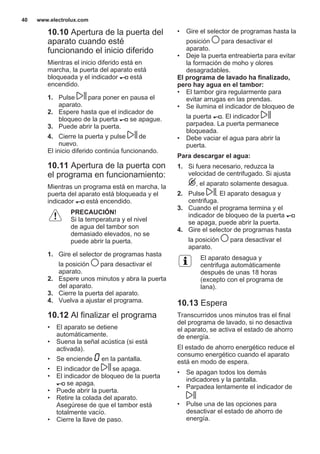 10.10 Apertura de la puerta del
aparato cuando esté
funcionando el inicio diferido
Mientras el inicio diferido está en
marcha, la puerta del aparato está
bloqueada y el indicador está
encendido.
1. Pulse para poner en pausa el
aparato.
2. Espere hasta que el indicador de
bloqueo de la puerta se apague.
3. Puede abrir la puerta.
4. Cierre la puerta y pulse de
nuevo.
El inicio diferido continúa funcionando.
10.11 Apertura de la puerta con
el programa en funcionamiento:
Mientras un programa está en marcha, la
puerta del aparato está bloqueada y el
indicador está encendido.
PRECAUCIÓN!
Si la temperatura y el nivel
de agua del tambor son
demasiado elevados, no se
puede abrir la puerta.
1. Gire el selector de programas hasta
la posición para desactivar el
aparato.
2. Espere unos minutos y abra la puerta
del aparato.
3. Cierre la puerta del aparato.
4. Vuelva a ajustar el programa.
10.12 Al finalizar el programa
• El aparato se detiene
automáticamente.
• Suena la señal acústica (si está
activada).
• Se enciende en la pantalla.
• El indicador de se apaga.
• El indicador de bloqueo de la puerta
se apaga.
• Puede abrir la puerta.
• Retire la colada del aparato.
Asegúrese de que el tambor está
totalmente vacío.
• Cierre la llave de paso.
• Gire el selector de programas hasta la
posición para desactivar el
aparato.
• Deje la puerta entreabierta para evitar
la formación de moho y olores
desagradables.
El programa de lavado ha finalizado,
pero hay agua en el tambor:
• El tambor gira regularmente para
evitar arrugas en las prendas.
• Se ilumina el indicador de bloqueo de
la puerta . El indicador
parpadea. La puerta permanece
bloqueada.
• Debe vaciar el agua para abrir la
puerta.
Para descargar el agua:
1. Si fuera necesario, reduzca la
velocidad de centrifugado. Si ajusta
, el aparato solamente desagua.
2. Pulse . El aparato desagua y
centrifuga.
3. Cuando el programa termina y el
indicador de bloqueo de la puerta
se apaga, puede abrir la puerta.
4. Gire el selector de programas hasta
la posición para desactivar el
aparato.
El aparato desagua y
centrifuga automáticamente
después de unas 18 horas
(excepto con el programa de
lana).
10.13 Espera
Transcurridos unos minutos tras el final
del programa de lavado, si no desactiva
el aparato, se activa el estado de ahorro
de energía.
El estado de ahorro energético reduce el
consumo energético cuando el aparato
está en modo de espera.
• Se apagan todos los demás
indicadores y la pantalla.
• Parpadea lentamente el indicador de
• Pulse una de las opciones para
desactivar el estado de ahorro de
energía.
www.electrolux.com40
 