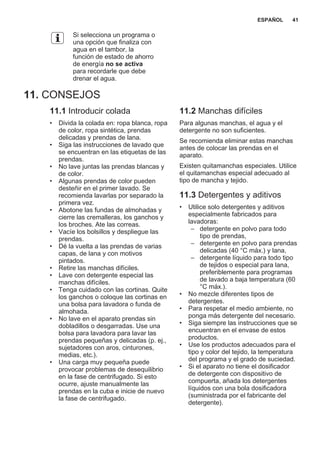 Si selecciona un programa o
una opción que finaliza con
agua en el tambor, la
función de estado de ahorro
de energía no se activa
para recordarle que debe
drenar el agua.
11. CONSEJOS
11.1 Introducir colada
• Divida la colada en: ropa blanca, ropa
de color, ropa sintética, prendas
delicadas y prendas de lana.
• Siga las instrucciones de lavado que
se encuentran en las etiquetas de las
prendas.
• No lave juntas las prendas blancas y
de color.
• Algunas prendas de color pueden
desteñir en el primer lavado. Se
recomienda lavarlas por separado la
primera vez.
• Abotone las fundas de almohadas y
cierre las cremalleras, los ganchos y
los broches. Ate las correas.
• Vacíe los bolsillos y despliegue las
prendas.
• Dé la vuelta a las prendas de varias
capas, de lana y con motivos
pintados.
• Retire las manchas difíciles.
• Lave con detergente especial las
manchas difíciles.
• Tenga cuidado con las cortinas. Quite
los ganchos o coloque las cortinas en
una bolsa para lavadora o funda de
almohada.
• No lave en el aparato prendas sin
dobladillos o desgarradas. Use una
bolsa para lavadora para lavar las
prendas pequeñas y delicadas (p. ej.,
sujetadores con aros, cinturones,
medias, etc.).
• Una carga muy pequeña puede
provocar problemas de desequilibrio
en la fase de centrifugado. Si esto
ocurre, ajuste manualmente las
prendas en la cuba e inicie de nuevo
la fase de centrifugado.
11.2 Manchas difíciles
Para algunas manchas, el agua y el
detergente no son suficientes.
Se recomienda eliminar estas manchas
antes de colocar las prendas en el
aparato.
Existen quitamanchas especiales. Utilice
el quitamanchas especial adecuado al
tipo de mancha y tejido.
11.3 Detergentes y aditivos
• Utilice solo detergentes y aditivos
especialmente fabricados para
lavadoras:
– detergente en polvo para todo
tipo de prendas,
– detergente en polvo para prendas
delicadas (40 °C máx.) y lana,
– detergente líquido para todo tipo
de tejidos o especial para lana,
preferiblemente para programas
de lavado a baja temperatura (60
°C máx.).
• No mezcle diferentes tipos de
detergentes.
• Para respetar el medio ambiente, no
ponga más detergente del necesario.
• Siga siempre las instrucciones que se
encuentran en el envase de estos
productos.
• Use los productos adecuados para el
tipo y color del tejido, la temperatura
del programa y el grado de suciedad.
• Si el aparato no tiene el dosificador
de detergente con dispositivo de
compuerta, añada los detergentes
líquidos con una bola dosificadora
(suministrada por el fabricante del
detergente).
ESPAÑOL 41
 