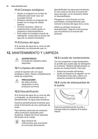 11.4 Consejos ecológicos
• Ajuste un programa sin la fase de
prelavado para lavar ropa con
suciedad normal.
• Empiece siempre un programa de
lavado con la carga de colada
máxima.
• Si fuera necesario, utilice un
quitamanchas cuando ajuste un
programa a baja temperatura.
• Para utilizar la cantidad correcta de
detergente, compruebe la dureza del
agua de su sistema doméstico
11.5 Dureza del agua
Si la dureza del agua de su zona es alta
o moderada, se recomienda usar un
descalcificador de agua para lavadoras.
En las zonas en las que la dureza del
agua sea baja, no es necesario utilizar
un descalcificador.
Póngase en comunicación con las
autoridades correspondientes para
conocer la dureza del agua de su zona.
Utilice la cantidad correcta de
descalcificador. Siga las instrucciones
que encontrará en el envase del
producto.
12. MANTENIMIENTO Y LIMPIEZA
ADVERTENCIA!
Consulte los capítulos sobre
seguridad.
12.1 Limpieza del exterior
Limpie el aparato solo con agua
templada y jabón. Seque completamente
todas las superficies.
PRECAUCIÓN!
No utilice alcohol,
disolventes ni otros
productos químicos.
12.2 Descalcificación
Si la dureza del agua de su zona es alta
o moderada, se recomienda usar un
descalcificador de agua para lavadoras.
Examine periódicamente el tambor para
evitar la formación de cal y partículas de
óxido.
Para eliminar partículas de oxidación,
utilice productos especiales para
lavadoras. Hágalo de forma separada
del lavado de la colada.
Siga siempre las
instrucciones que encontrará
en el envase del producto.
12.3 Lavado de mantenimiento
Con los programas a baja temperatura,
es posible que quede algo de detergente
en el tambor. Realice periódicamente un
lavado de mantenimiento. Para ello:
• Saque las prendas del tambor.
• Ajuste el programa de algodón con la
temperatura más alta y utilice una
pequeña cantidad de detergente.
12.4 Junta de estanqueidad de
la puerta
Examine periódicamente la junta y
extraiga todos los objetos de la pieza
interior.
www.electrolux.com42
 