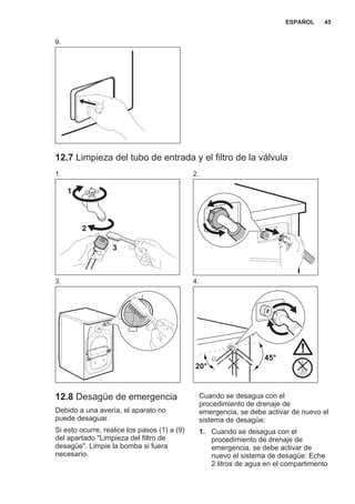 9.
12.7 Limpieza del tubo de entrada y el filtro de la válvula
1.
1
2
3
2.
3. 4.
45°
20°
12.8 Desagüe de emergencia
Debido a una avería, el aparato no
puede desaguar.
Si esto ocurre, realice los pasos (1) a (9)
del apartado "Limpieza del filtro de
desagüe". Limpie la bomba si fuera
necesario.
Cuando se desagua con el
procedimiento de drenaje de
emergencia, se debe activar de nuevo el
sistema de desagüe:
1. Cuando se desagua con el
procedimiento de drenaje de
emergencia, se debe activar de
nuevo el sistema de desagüe: Eche
2 litros de agua en el compartimento
ESPAÑOL 45
 