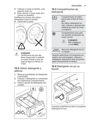 2. Coloque a roupa no tambor, uma
peça de cada vez.
3. Deve sacudir a roupa antes de a
colocar no aparelho.
Certifique-se de que não coloca
demasiada roupa no tambor.
4. Feche bem a porta.
CUIDADO!
Certifique-se de que não
deixa roupa entre o vedante
e a porta. Existe o risco de
fuga de água ou danos na
roupa.
10.2 Utilizar detergente e
aditivos
1. Meça as quantidades de detergente
e amaciador.
2. Coloque o detergente e o amaciador
nos respectivos compartimentos.
3. Feche a gaveta do detergente com
cuidado
10.3 Compartimentos de
detergente
Compartimento de deter‐
gente para a fase de lava‐
gem.
Se utilizar detergente líq‐
uido, coloque-o apenas ime‐
diatamente antes de iniciar
o programa.
Compartimento para aditi‐
vos líquidos (amaciador de
roupa, goma).
CUIDADO!
Não ultrapasse
o nível MAX.
Aba para detergente em pó
ou líquido.
Quando seleccionar um programa (ou
opção) com pré-lavagem, coloque o
detergente destinado à fase de pré-lav‐
agem directamente no tambor.
10.4 Detergente em pó ou
líquido
A
A posição predefinida da aba é a posição A
(detergente em pó).
PORTUGUÊS 13
 