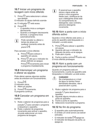 10.7 Iniciar um programa de
lavagem com início diferido
1. Prima para seleccionar o atraso
que desejar.
O indicador do atraso definido acende-
se. O indicador está aceso.
2. Prima :
• O aparelho inicia a contagem
decrescente.
• Quando a contagem decrescente
terminar, o programa inicia
automaticamente.
Pode cancelar ou alterar o
tempo de atraso em
qualquer momento antes de
premir .
Para cancelar o início diferido:
a. Prima para colocar o
aparelho em pausa.
b. Prima até que o indicador do
atraso definido se apague.
Prima novamente para iniciar
o programa imediatamente.
10.8 Interromper um programa
e alterar as opções
Pode alterar apenas algumas opções
antes de entrarem em funcionamento.
1. Prima .
O indicador pisca.
2. Altere as opções.
3. Prima novamente.
O programa continua.
10.9 Cancelar um programa em
curso
1. Rode o selector de programas para a
posição para cancelar o programa
e desactivar o aparelho.
2. Rode o selector de programas
novamente para activar o aparelho.
Já pode seleccionar um novo
programa de lavagem.
É possível que o aparelho
escoe a água antes de
iniciar o novo programa.
Neste caso, certifique-se de
que o detergente ainda está
no compartimento do
detergente; caso contrário,
adicione detergente
novamente.
10.10 Abrir a porta com o início
diferido activo
Quando o início diferido está activo, a
porta do aparelho está bloqueada e o
indicador está aceso.
1. Prima para colocar o aparelho
em pausa.
2. Aguarde até que o indicador de
bloqueio da porta se apague.
3. Pode abrir a porta.
4. Feche a porta e prima outra vez.
O início diferido prossegue.
10.11 Abrir a porta com um
programa em funcionamento
Quando um programa está em
funcionamento, a porta do aparelho está
bloqueada e o indicador está aceso.
CUIDADO!
Se a temperatura e o nível
da água no tambor forem
demasiado elevados, não é
possível abrir a porta.
1. Rode o selector de programa para a
posição para desactivar o
aparelho.
2. Aguarde alguns minutos e abra a
porta do aparelho.
3. Feche a porta do aparelho.
4. Seleccione novamente o programa.
10.12 No fim do programa
• O aparelho pára automaticamente.
• É emitido um sinal sonoro (se estiver
activado).
• O indicador do botão apaga-se.
• O indicador de bloqueio da porta
apaga-se.
PORTUGUÊS 15
 