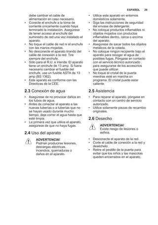 debe cambiar el cable de
alimentación en caso necesario.
• Conecte el enchufe a la toma de
corriente únicamente cuando haya
terminado la instalación. Asegúrese
de tener acceso al enchufe del
suministro de red una vez instalado el
aparato.
• No toque el cable de red ni el enchufe
con las manos mojadas.
• No desconecte el aparato tirando del
cable de conexión a la red. Tire
siempre del enchufe.
• Sólo para el R.U. e Irlanda. El aparato
tiene un enchufe de 13 amp. Si fuera
necesario cambiar el fusible del
enchufe, use un fusible ASTA de 13
amp (BS 1362).
• Este aparato es conforme con las
Directivas de la CEE.
2.3 Conexión de agua
• Asegúrese de no provocar daños en
los tubos de agua.
• Antes de conectar el aparato a las
nuevas tuberías o a tuberías que no
se hayan usado durante mucho
tiempo, deje correr el agua hasta que
esté limpia.
• La primera vez que utilice el aparato,
asegúrese de que no haya fugas.
2.4 Uso del aparato
ADVERTENCIA!
Podrían producirse lesiones,
descargas eléctricas,
incendios, quemaduras o
daños en el aparato.
• Utilice este aparato en entornos
domésticos solamente.
• Siga las instrucciones de seguridad
del envase de detergente.
• No coloque productos inflamables ni
objetos mojados con productos
inflamables dentro, cerca o encima
del aparato.
• Asegúrese de sacar todos los objetos
metálicos de la colada.
• No coloque ningún recipiente bajo el
aparato para recoger el agua de
posibles fugas. Póngase en contacto
con el servicio técnico autorizado
para asegurarse de los accesorios
que puede utilizar.
• No toque el cristal de la puerta
mientras esté en marcha un
programa. El cristal puede estar
caliente.
2.5 Asistencia
• Para reparar el aparato, póngase en
contacto con un centro de servicio
autorizado.
• Utilice solamente piezas de recambio
originales.
2.6 Desecho
ADVERTENCIA!
Existe riesgo de lesiones o
asfixia.
• Desconecte el aparato de la red.
• Corte el cable de conexión a la red y
deséchelo.
• Retire el pestillo de la puerta para
evitar que los niños y las mascotas
queden encerrados en el aparato.
ESPAÑOL 29
 