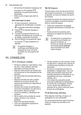 • Se ilumina el indicador de bloqueo de
la puerta . El indicador
parpadea. La puerta permanece
bloqueada.
• Debe vaciar el agua para abrir la
puerta.
Para descargar el agua:
1. Si fuera necesario, reduzca la
velocidad de centrifugado. Si ajusta
, el aparato solamente desagua.
2. Pulse . El aparato desagua y
centrifuga.
3. Cuando el programa termina y el
indicador de bloqueo de la puerta
se apaga, puede abrir la puerta.
4. Gire el selector de programas hasta
la posición para desactivar el
aparato.
El aparato desagua y
centrifuga automáticamente
después de unas 18 horas
(excepto con el programa de
lana).
10.13 Espera
Transcurridos unos minutos tras el final
del programa de lavado, si no desactiva
el aparato, se activa el estado de ahorro
de energía.
El estado de ahorro de energía reduce el
consumo energético cuando el aparato
está en modo de espera.
• Todos los indicadores se apagan.
• Parpadea lentamente el indicador de
.
• Pulse una de las opciones para
desactivar el estado de ahorro de
energía.
Si selecciona un programa o
una opción que finalice con
agua en el tambor, la
función de estado de ahorro
de energía no se activará
para recordarle que debe
vaciar el agua.
11. CONSEJOS
11.1 Introducir colada
• Divida la colada en: ropa blanca, ropa
de color, ropa sintética, prendas
delicadas y prendas de lana.
• Siga las instrucciones de lavado que
se encuentran en las etiquetas de las
prendas.
• No lave juntas las prendas blancas y
de color.
• Algunas prendas de color pueden
desteñir en el primer lavado. Se
recomienda lavarlas por separado la
primera vez.
• Abotone las fundas de almohadas y
cierre las cremalleras, los ganchos y
los broches. Ate las correas.
• Vacíe los bolsillos y despliegue las
prendas.
• Dé la vuelta a las prendas de varias
capas, de lana y con motivos
pintados.
• Retire las manchas difíciles.
• Lave con detergente especial las
manchas difíciles.
• Tenga cuidado con las cortinas. Quite
los ganchos o coloque las cortinas en
una bolsa para lavadora o funda de
almohada.
• No lave en el aparato prendas sin
dobladillos o desgarradas. Use una
bolsa para lavadora para lavar las
prendas pequeñas y delicadas (p. ej.,
sujetadores con aros, cinturones,
medias, etc.).
• Una carga muy pequeña puede
provocar problemas de desequilibrio
en la fase de centrifugado. Si esto
ocurre, ajuste manualmente las
prendas en la cuba e inicie de nuevo
la fase de centrifugado.
11.2 Manchas difíciles
Para algunas manchas, el agua y el
detergente no son suficientes.
Se recomienda eliminar estas manchas
antes de colocar las prendas en el
aparato.
www.electrolux.com40
 