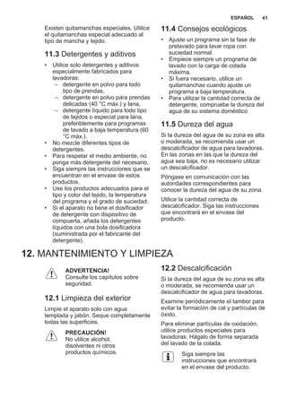 Existen quitamanchas especiales. Utilice
el quitamanchas especial adecuado al
tipo de mancha y tejido.
11.3 Detergentes y aditivos
• Utilice solo detergentes y aditivos
especialmente fabricados para
lavadoras:
– detergente en polvo para todo
tipo de prendas,
– detergente en polvo para prendas
delicadas (40 °C máx.) y lana,
– detergente líquido para todo tipo
de tejidos o especial para lana,
preferiblemente para programas
de lavado a baja temperatura (60
°C máx.).
• No mezcle diferentes tipos de
detergentes.
• Para respetar el medio ambiente, no
ponga más detergente del necesario.
• Siga siempre las instrucciones que se
encuentran en el envase de estos
productos.
• Use los productos adecuados para el
tipo y color del tejido, la temperatura
del programa y el grado de suciedad.
• Si el aparato no tiene el dosificador
de detergente con dispositivo de
compuerta, añada los detergentes
líquidos con una bola dosificadora
(suministrada por el fabricante del
detergente).
11.4 Consejos ecológicos
• Ajuste un programa sin la fase de
prelavado para lavar ropa con
suciedad normal.
• Empiece siempre un programa de
lavado con la carga de colada
máxima.
• Si fuera necesario, utilice un
quitamanchas cuando ajuste un
programa a baja temperatura.
• Para utilizar la cantidad correcta de
detergente, compruebe la dureza del
agua de su sistema doméstico
11.5 Dureza del agua
Si la dureza del agua de su zona es alta
o moderada, se recomienda usar un
descalcificador de agua para lavadoras.
En las zonas en las que la dureza del
agua sea baja, no es necesario utilizar
un descalcificador.
Póngase en comunicación con las
autoridades correspondientes para
conocer la dureza del agua de su zona.
Utilice la cantidad correcta de
descalcificador. Siga las instrucciones
que encontrará en el envase del
producto.
12. MANTENIMIENTO Y LIMPIEZA
ADVERTENCIA!
Consulte los capítulos sobre
seguridad.
12.1 Limpieza del exterior
Limpie el aparato solo con agua
templada y jabón. Seque completamente
todas las superficies.
PRECAUCIÓN!
No utilice alcohol,
disolventes ni otros
productos químicos.
12.2 Descalcificación
Si la dureza del agua de su zona es alta
o moderada, se recomienda usar un
descalcificador de agua para lavadoras.
Examine periódicamente el tambor para
evitar la formación de cal y partículas de
óxido.
Para eliminar partículas de oxidación,
utilice productos especiales para
lavadoras. Hágalo de forma separada
del lavado de la colada.
Siga siempre las
instrucciones que encontrará
en el envase del producto.
ESPAÑOL 41
 
