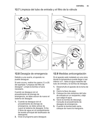 12.7 Limpieza del tubo de entrada y el filtro de la válvula
1.
1
2
3
2.
3. 4.
45°
20°
12.8 Desagüe de emergencia
Debido a una avería, el aparato no
puede desaguar.
Si esto ocurre, realice los pasos (1) a (9)
del apartado "Limpieza del filtro de
desagüe". Limpie la bomba si fuera
necesario.
Cuando se desagua con el
procedimiento de drenaje de
emergencia, se debe activar de nuevo el
sistema de desagüe:
1. Cuando se desagua con el
procedimiento de drenaje de
emergencia, se debe activar de
nuevo el sistema de desagüe: Eche
2 litros de agua en el compartimento
de lavado principal del dosificador de
detergente.
2. Inicie el programa para desaguar.
12.9 Medidas anticongelación
Si el aparato está instalado en una zona
donde la temperatura puede llegar a ser
inferior a 0°, retire el agua restante del
tubo de entrada y la bomba de desagüe.
1. Desenchufe el aparato de la toma de
red.
2. Cierre la llave de paso.
3. Coloque los dos extremos del tubo
de entrada en un recipiente y deje
que salga el agua.
4. Vacíe la bomba de descarga.
Consulte el procedimiento de
desagüe de emergencia.
5. Cuando la bomba esté vacía,
coloque de nuevo la manguera.
ESPAÑOL 45
 