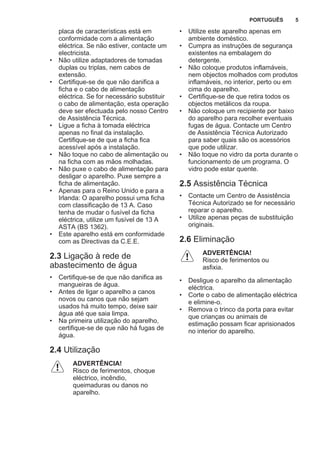 placa de características está em
conformidade com a alimentação
eléctrica. Se não estiver, contacte um
electricista.
• Não utilize adaptadores de tomadas
duplas ou triplas, nem cabos de
extensão.
• Certifique-se de que não danifica a
ficha e o cabo de alimentação
eléctrica. Se for necessário substituir
o cabo de alimentação, esta operação
deve ser efectuada pelo nosso Centro
de Assistência Técnica.
• Ligue a ficha à tomada eléctrica
apenas no final da instalação.
Certifique-se de que a ficha fica
acessível após a instalação.
• Não toque no cabo de alimentação ou
na ficha com as mãos molhadas.
• Não puxe o cabo de alimentação para
desligar o aparelho. Puxe sempre a
ficha de alimentação.
• Apenas para o Reino Unido e para a
Irlanda: O aparelho possui uma ficha
com classificação de 13 A. Caso
tenha de mudar o fusível da ficha
eléctrica, utilize um fusível de 13 A
ASTA (BS 1362).
• Este aparelho está em conformidade
com as Directivas da C.E.E.
2.3 Ligação à rede de
abastecimento de água
• Certifique-se de que não danifica as
mangueiras de água.
• Antes de ligar o aparelho a canos
novos ou canos que não sejam
usados há muito tempo, deixe sair
água até que saia limpa.
• Na primeira utilização do aparelho,
certifique-se de que não há fugas de
água.
2.4 Utilização
ADVERTÊNCIA!
Risco de ferimentos, choque
eléctrico, incêndio,
queimaduras ou danos no
aparelho.
• Utilize este aparelho apenas em
ambiente doméstico.
• Cumpra as instruções de segurança
existentes na embalagem do
detergente.
• Não coloque produtos inflamáveis,
nem objectos molhados com produtos
inflamáveis, no interior, perto ou em
cima do aparelho.
• Certifique-se de que retira todos os
objectos metálicos da roupa.
• Não coloque um recipiente por baixo
do aparelho para recolher eventuais
fugas de água. Contacte um Centro
de Assistência Técnica Autorizado
para saber quais são os acessórios
que pode utilizar.
• Não toque no vidro da porta durante o
funcionamento de um programa. O
vidro pode estar quente.
2.5 Assistência Técnica
• Contacte um Centro de Assistência
Técnica Autorizado se for necessário
reparar o aparelho.
• Utilize apenas peças de substituição
originais.
2.6 Eliminação
ADVERTÊNCIA!
Risco de ferimentos ou
asfixia.
• Desligue o aparelho da alimentação
eléctrica.
• Corte o cabo de alimentação eléctrica
e elimine-o.
• Remova o trinco da porta para evitar
que crianças ou animais de
estimação possam ficar aprisionados
no interior do aparelho.
PORTUGUÊS 5
 
