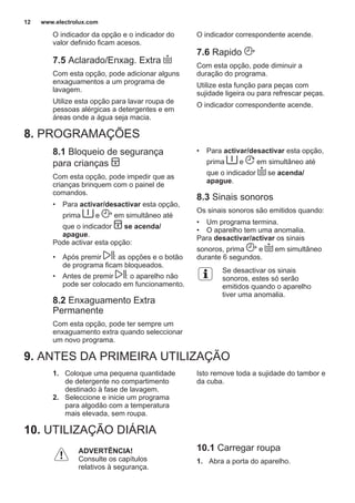 O indicador da opção e o indicador do
valor definido ficam acesos.
7.5 Aclarado/Enxag. Extra
Com esta opção, pode adicionar alguns
enxaguamentos a um programa de
lavagem.
Utilize esta opção para lavar roupa de
pessoas alérgicas a detergentes e em
áreas onde a água seja macia.
O indicador correspondente acende.
7.6 Rapido
Com esta opção, pode diminuir a
duração do programa.
Utilize esta função para peças com
sujidade ligeira ou para refrescar peças.
O indicador correspondente acende.
8. PROGRAMAÇÕES
8.1 Bloqueio de segurança
para crianças
Com esta opção, pode impedir que as
crianças brinquem com o painel de
comandos.
• Para activar/desactivar esta opção,
prima e em simultâneo até
que o indicador se acenda/
apague.
Pode activar esta opção:
• Após premir : as opções e o botão
de programa ficam bloqueados.
• Antes de premir : o aparelho não
pode ser colocado em funcionamento.
8.2 Enxaguamento Extra
Permanente
Com esta opção, pode ter sempre um
enxaguamento extra quando seleccionar
um novo programa.
• Para activar/desactivar esta opção,
prima e em simultâneo até
que o indicador se acenda/
apague.
8.3 Sinais sonoros
Os sinais sonoros são emitidos quando:
• Um programa termina.
• O aparelho tem uma anomalia.
Para desactivar/activar os sinais
sonoros, prima e em simultâneo
durante 6 segundos.
Se desactivar os sinais
sonoros, estes só serão
emitidos quando o aparelho
tiver uma anomalia.
9. ANTES DA PRIMEIRA UTILIZAÇÃO
1. Coloque uma pequena quantidade
de detergente no compartimento
destinado à fase de lavagem.
2. Seleccione e inicie um programa
para algodão com a temperatura
mais elevada, sem roupa.
Isto remove toda a sujidade do tambor e
da cuba.
10. UTILIZAÇÃO DIÁRIA
ADVERTÊNCIA!
Consulte os capítulos
relativos à segurança.
10.1 Carregar roupa
1. Abra a porta do aparelho.
www.electrolux.com12
 