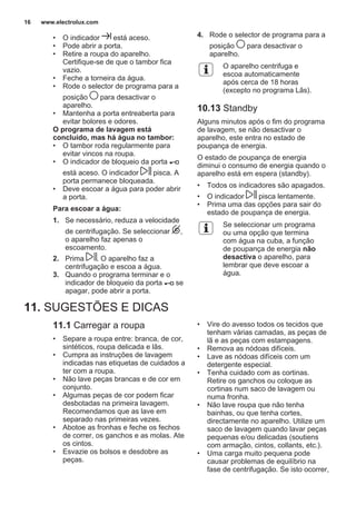• O indicador está aceso.
• Pode abrir a porta.
• Retire a roupa do aparelho.
Certifique-se de que o tambor fica
vazio.
• Feche a torneira da água.
• Rode o selector de programa para a
posição para desactivar o
aparelho.
• Mantenha a porta entreaberta para
evitar bolores e odores.
O programa de lavagem está
concluído, mas há água no tambor:
• O tambor roda regularmente para
evitar vincos na roupa.
• O indicador de bloqueio da porta
está aceso. O indicador pisca. A
porta permanece bloqueada.
• Deve escoar a água para poder abrir
a porta.
Para escoar a água:
1. Se necessário, reduza a velocidade
de centrifugação. Se seleccionar ,
o aparelho faz apenas o
escoamento.
2. Prima . O aparelho faz a
centrifugação e escoa a água.
3. Quando o programa terminar e o
indicador de bloqueio da porta se
apagar, pode abrir a porta.
4. Rode o selector de programa para a
posição para desactivar o
aparelho.
O aparelho centrifuga e
escoa automaticamente
após cerca de 18 horas
(excepto no programa Lãs).
10.13 Standby
Alguns minutos após o fim do programa
de lavagem, se não desactivar o
aparelho, este entra no estado de
poupança de energia.
O estado de poupança de energia
diminui o consumo de energia quando o
aparelho está em espera (standby).
• Todos os indicadores são apagados.
• O indicador pisca lentamente.
• Prima uma das opções para sair do
estado de poupança de energia.
Se seleccionar um programa
ou uma opção que termina
com água na cuba, a função
de poupança de energia não
desactiva o aparelho, para
lembrar que deve escoar a
água.
11. SUGESTÕES E DICAS
11.1 Carregar a roupa
• Separe a roupa entre: branca, de cor,
sintéticos, roupa delicada e lãs.
• Cumpra as instruções de lavagem
indicadas nas etiquetas de cuidados a
ter com a roupa.
• Não lave peças brancas e de cor em
conjunto.
• Algumas peças de cor podem ficar
desbotadas na primeira lavagem.
Recomendamos que as lave em
separado nas primeiras vezes.
• Abotoe as fronhas e feche os fechos
de correr, os ganchos e as molas. Ate
os cintos.
• Esvazie os bolsos e desdobre as
peças.
• Vire do avesso todos os tecidos que
tenham várias camadas, as peças de
lã e as peças com estampagens.
• Remova as nódoas difíceis.
• Lave as nódoas difíceis com um
detergente especial.
• Tenha cuidado com as cortinas.
Retire os ganchos ou coloque as
cortinas num saco de lavagem ou
numa fronha.
• Não lave roupa que não tenha
bainhas, ou que tenha cortes,
directamente no aparelho. Utilize um
saco de lavagem quando lavar peças
pequenas e/ou delicadas (soutiens
com armação, cintos, collants, etc.).
• Uma carga muito pequena pode
causar problemas de equilíbrio na
fase de centrifugação. Se isto ocorrer,
www.electrolux.com16
 