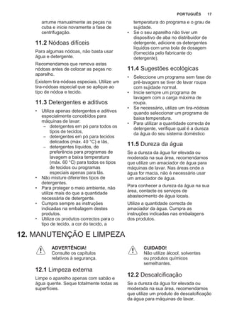 arrume manualmente as peças na
cuba e inicie novamente a fase de
centrifugação.
11.2 Nódoas difíceis
Para algumas nódoas, não basta usar
água e detergente.
Recomendamos que remova estas
nódoas antes de colocar as peças no
aparelho.
Existem tira-nódoas especiais. Utilize um
tira-nódoas especial que se aplique ao
tipo de nódoa e tecido.
11.3 Detergentes e aditivos
• Utilize apenas detergentes e aditivos
especialmente concebidos para
máquinas de lavar:
– detergentes em pó para todos os
tipos de tecidos,
– detergentes em pó para tecidos
delicados (máx. 40 °C) e lãs,
– detergentes líquidos, de
preferência para programas de
lavagem a baixa temperatura
(máx. 60 °C) para todos os tipos
de tecidos ou programas
especiais apenas para lãs.
• Não misture diferentes tipos de
detergentes.
• Para proteger o meio ambiente, não
utilize mais do que a quantidade
necessária de detergente.
• Cumpra sempre as instruções
indicadas na embalagem destes
produtos.
• Utilize os produtos correctos para o
tipo de tecido, a cor do tecido, a
temperatura do programa e o grau de
sujidade.
• Se o seu aparelho não tiver um
dispositivo de aba no distribuidor de
detergente, adicione os detergentes
líquidos com uma bola de dosagem
(fornecida pelo fabricante do
detergente).
11.4 Sugestões ecológicas
• Seleccione um programa sem fase de
pré-lavagem se tiver de lavar roupa
com sujidade normal.
• Inicie sempre um programa de
lavagem com a carga máxima de
roupa.
• Se necessário, utilize um tira-nódoas
quando seleccionar um programa de
baixa temperatura.
• Para utilizar a quantidade correcta de
detergente, verifique qual é a dureza
da água do seu sistema doméstico
11.5 Dureza da água
Se a dureza da água for elevada ou
moderada na sua área, recomendamos
que utilize um amaciador de água para
máquinas de lavar. Nas áreas onde a
água for macia, não é necessário usar
um amaciador de água.
Para conhecer a dureza da água na sua
área, contacte os serviços de
abastecimento de água locais.
Utilize a quantidade correcta de
amaciador da água. Cumpra as
instruções indicadas nas embalagens
dos produtos.
12. MANUTENÇÃO E LIMPEZA
ADVERTÊNCIA!
Consulte os capítulos
relativos à segurança.
12.1 Limpeza externa
Limpe o aparelho apenas com sabão e
água quente. Seque totalmente todas as
superfícies.
CUIDADO!
Não utilize álcool, solventes
ou produtos químicos
semelhantes.
12.2 Descalcificação
Se a dureza da água for elevada ou
moderada na sua área, recomendamos
que utilize um produto de descalcificação
da água para máquinas de lavar.
PORTUGUÊS 17
 