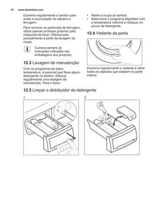 Examine regularmente o tambor para
evitar a acumulação de calcário e
ferrugem.
Para remover as partículas de ferrugem,
utilize apenas produtos próprios para
máquinas de lavar. Efectue este
procedimento à parte da lavagem de
roupa.
Cumpra sempre as
instruções indicadas nas
embalagens dos produtos.
12.3 Lavagem de manutenção
Com os programas de baixa
temperatura, é possível que fique algum
detergente no tambor. Efectue
regularmente uma lavagem de
manutenção. Para o fazer:
• Retire a roupa do tambor.
• Seleccione o programa Algodões com
a temperatura máxima e coloque um
pouco de detergente.
12.4 Vedante da porta
Examine regularmente o vedante e retire
todos os objectos que estejam na parte
interior.
12.5 Limpar o distribuidor de detergente
1. 2.
www.electrolux.com18
 
