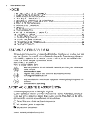 ÍNDICE
1. INFORMAÇÕES DE SEGURANÇA................................................................... 3
2. INSTRUÇÕES DE SEGURANÇA...................................................................... 4
3. DESCRIÇÃO DO PRODUTO.............................................................................6
4. DESCRIÇÃO DO PAINEL DE COMANDOS......................................................7
5. TABELA DE PROGRAMAS................................................................................7
6. VALORES DE CONSUMO...............................................................................10
7. OPÇÕES.......................................................................................................... 11
8. PROGRAMAÇÕES...........................................................................................12
9. ANTES DA PRIMEIRA UTILIZAÇÃO............................................................... 12
10. UTILIZAÇÃO DIÁRIA......................................................................................12
11. SUGESTÕES E DICAS..................................................................................16
12. MANUTENÇÃO E LIMPEZA.......................................................................... 17
13. RESOLUÇÃO DE PROBLEMAS....................................................................22
14. DADOS TÉCNICOS....................................................................................... 24
ESTAMOS A PENSAR EM SI
Obrigado por ter adquirido um aparelho Electrolux. Escolheu um produto que traz
com ele décadas de experiência profissional e inovação. Engenhoso e elegante,
foi concebido a pensar em si. Assim, quando o utilizar, terá a tranquilidade de
saber que obterá sempre óptimos resultados.
Bem-vindo(a) à Electrolux.
Visite o nosso website para:
Resolver problemas e obter conselhos de utilização, catálogos e informações
sobre serviços:
www.electrolux.com
Registar o seu produto para beneficiar de um serviço melhor:
www.registerelectrolux.com
Adquirir acessórios, consumíveis e peças de substituição originais para o seu
aparelho:
www.electrolux.com/shop
APOIO AO CLIENTE E ASSISTÊNCIA
Utilize sempre peças de substituição originais.
Quando contactar o nosso Centro de Assistência Técnica Autorizado, certifique-
se de que tem os seguintes dados disponíveis: Modelo, PNC, Número de Série.
A informação encontra-se na placa de características.
Aviso / Cuidado - Informações de segurança
Informações gerais e sugestões
Informações ambientais
Sujeito a alterações sem aviso prévio.
www.electrolux.com2
 