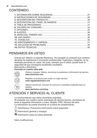 CONTENIDO
1. INFORMACIÓN SOBRE SEGURIDAD............................................................ 27
2. INSTRUCCIONES DE SEGURIDAD................................................................28
3. DESCRIPCIÓN DEL PRODUCTO................................................................... 30
4. DESCRIPCIÓN DEL PANEL DE MANDOS..................................................... 31
5. TABLA DE PROGRAMAS................................................................................31
6. VALORES DE CONSUMO...............................................................................34
7. OPCIONES.......................................................................................................35
8. AJUSTES..........................................................................................................36
9. ANTES DEL PRIMER USO..............................................................................36
10. USO DIARIO...................................................................................................36
11. CONSEJOS....................................................................................................40
12. MANTENIMIENTO Y LIMPIEZA.....................................................................41
13. SOLUCIÓN DE PROBLEMAS........................................................................46
14. DATOS TÉCNICOS........................................................................................48
PENSAMOS EN USTED
Gracias por adquirir un aparato Electrolux. Ha escogido un producto que contiene
décadas de experiencia e innovación profesionales. Ingenioso y elegante, se ha
diseñado pensando en usted. Así pues, siempre que lo utilice, puede tener la
seguridad de que conseguirá excelentes resultados.
Bienvenido a Electrolux.
Consulte en nuestro sitio web:
Obtener consejos, folletos, soluciones a problemas e información de servicio:
www.electrolux.com
Registrar su producto para recibir un mejor servicio:
www.registerelectrolux.com
Adquirir accesorios, artículos de consumo y recambios originales para su
aparato:
www.electrolux.com/shop
ATENCIÓN Y SERVICIO AL CLIENTE
Le recomendamos que utilice recambios originales.
Al contactar con nuestro centro autorizado de servicio técnico, cerciórese de
tener la siguiente información a mano: Modelo, PNC, Número de serie.
La información se puede encontrar en la placa de características.
Advertencia / Precaución-Información sobre seguridad
Información general y consejos
Información sobre el medio ambiente
Salvo modificaciones.
www.electrolux.com26
 