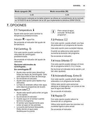 Modo apagado (W) Modo encendido (W)
0,48 0,48
La información indicada en la tabla anterior se ofrece en cumplimiento de la normati‐
va 1015/2010 de la Comisión de la UE que implementa la directiva 2009/125/CE.
7. OPCIONES
7.1 Temperatura
Ajuste esta opción para cambiar la
temperatura predeterminada.
Indicador = agua fría.
Se enciende el indicador del ajuste de
temperatura.
7.2 Centrifug.
Con esta opción puede cambiar la
velocidad de centrifugado
predeterminada.
Se enciende el indicador del ajuste de
velocidad.
Opciones adicionales de
centrifugado:
Sin centrifugado
• Ajuste esta opción para desactivar
todas las fases de centrifugado. Solo
está disponible la fase de descarga.
• Se enciende el indicador.
• Ajuste esta opción para tejidos muy
delicados.
• La fase de aclarado utiliza más agua
para algunos programas de lavado.
Agua en cuba
• Ajuste esta opción para evitar arrugas
en los tejidos.
• Se enciende el indicador.
• Queda agua en el tambor cuando
termina el programa.
• El tambor gira regularmente para
evitar arrugas en las prendas.
• La puerta permanece bloqueada.
Debe drenar el agua para
desbloquear la puerta.
Para vaciar el agua,
consulte "Al final del
programa".
7.3 Prelava.
Con esta opción, puede añadir una fase
de prelavado a un programa de lavado.
Use esta opción para suciedad intensa.
Cuando se selecciona esta opción,
aumenta la duración del programa.
Se enciende el indicador.
7.4 Inicio Diferido
Con esta opción puede retrasar el inicio
de un programa entre 9, 6 ó 3 horas.
Se iluminan el indicador de la opción y el
del valor ajustado.
7.5 Aclarado/Enxag. Extra
Con esta opción, puede añadir algunos
aclarados a un programa de lavado.
Utilice esta opción para personas
alérgicas al detergente y en zonas en las
que el agua sea blanda.
Se enciende el indicador.
7.6 Rapido
Con esta opción puede reducir la
duración de un programa.
Utilice esta opción para las prendas con
suciedad ligera o para airear.
Se enciende el indicador.
ESPAÑOL 35
 