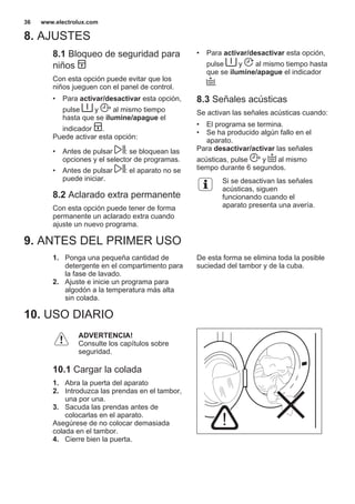 8. AJUSTES
8.1 Bloqueo de seguridad para
niños
Con esta opción puede evitar que los
niños jueguen con el panel de control.
• Para activar/desactivar esta opción,
pulse y al mismo tiempo
hasta que se ilumine/apague el
indicador .
Puede activar esta opción:
• Antes de pulsar : se bloquean las
opciones y el selector de programas.
• Antes de pulsar : el aparato no se
puede iniciar.
8.2 Aclarado extra permanente
Con esta opción puede tener de forma
permanente un aclarado extra cuando
ajuste un nuevo programa.
• Para activar/desactivar esta opción,
pulse y al mismo tiempo hasta
que se ilumine/apague el indicador
.
8.3 Señales acústicas
Se activan las señales acústicas cuando:
• El programa se termina.
• Se ha producido algún fallo en el
aparato.
Para desactivar/activar las señales
acústicas, pulse y al mismo
tiempo durante 6 segundos.
Si se desactivan las señales
acústicas, siguen
funcionando cuando el
aparato presenta una avería.
9. ANTES DEL PRIMER USO
1. Ponga una pequeña cantidad de
detergente en el compartimento para
la fase de lavado.
2. Ajuste e inicie un programa para
algodón a la temperatura más alta
sin colada.
De esta forma se elimina toda la posible
suciedad del tambor y de la cuba.
10. USO DIARIO
ADVERTENCIA!
Consulte los capítulos sobre
seguridad.
10.1 Cargar la colada
1. Abra la puerta del aparato
2. Introduzca las prendas en el tambor,
una por una.
3. Sacuda las prendas antes de
colocarlas en el aparato.
Asegúrese de no colocar demasiada
colada en el tambor.
4. Cierre bien la puerta.
www.electrolux.com36
 