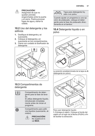 PRECAUCIÓN!
Asegúrese de que no
quedan prendas
enganchadas entre la puerta
y el cierre. Podría provocar
fugas de agua y dañar la
colada.
10.2 Uso del detergente y los
aditivos
1. Dosifique el detergente y el
suavizante.
2. Coloque el detergente y el
suavizante en los compartimentos.
3. Cierre con cuidado el dosificador de
detergente
10.3 Compartimentos de
detergente
Compartimento de deter‐
gente para la fase de lava‐
do.
Si utiliza detergente líquido,
introdúzcalo inmediata‐
mente antes de iniciar el
programa.
Compartimento para aditi‐
vos líquidos (suavizante, al‐
midón).
PRECAUCIÓN!
No supere el ni‐
vel MAX.
Tapa para detergente líq‐
uido o en polvo.
Cuando ajuste un programa (o una op‐
ción) de prelavado, coloque el deter‐
gente para la fase de prelavado direc‐
tamente en el tambor.
10.4 Detergente líquido o en
polvo
A
La posición predeterminada de la tapa es A
(detergente en polvo).
Para usar detergente líquido:
1. Extraiga el cajetín. Coloque el borde del
cajetín en el lugar de la flecha (PUSH) a fin
de facilitar la extracción.
ESPAÑOL 37
 