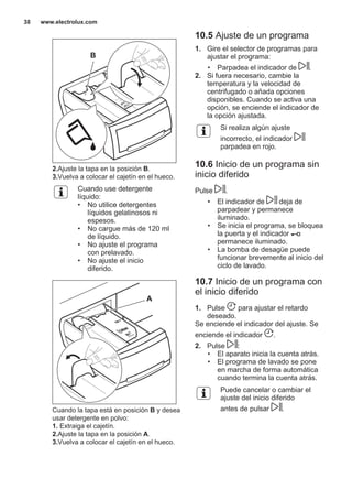 B
2.Ajuste la tapa en la posición B.
3.Vuelva a colocar el cajetín en el hueco.
Cuando use detergente
líquido:
• No utilice detergentes
líquidos gelatinosos ni
espesos.
• No cargue más de 120 ml
de líquido.
• No ajuste el programa
con prelavado.
• No ajuste el inicio
diferido.
A
Cuando la tapa está en posición B y desea
usar detergente en polvo:
1. Extraiga el cajetín.
2.Ajuste la tapa en la posición A.
3.Vuelva a colocar el cajetín en el hueco.
10.5 Ajuste de un programa
1. Gire el selector de programas para
ajustar el programa:
• Parpadea el indicador de .
2. Si fuera necesario, cambie la
temperatura y la velocidad de
centrifugado o añada opciones
disponibles. Cuando se activa una
opción, se enciende el indicador de
la opción ajustada.
Si realiza algún ajuste
incorrecto, el indicador
parpadea en rojo.
10.6 Inicio de un programa sin
inicio diferido
Pulse .
• El indicador de deja de
parpadear y permanece
iluminado.
• Se inicia el programa, se bloquea
la puerta y el indicador
permanece iluminado.
• La bomba de desagüe puede
funcionar brevemente al inicio del
ciclo de lavado.
10.7 Inicio de un programa con
el inicio diferido
1. Pulse para ajustar el retardo
deseado.
Se enciende el indicador del ajuste. Se
enciende el indicador .
2. Pulse :
• El aparato inicia la cuenta atrás.
• El programa de lavado se pone
en marcha de forma automática
cuando termina la cuenta atrás.
Puede cancelar o cambiar el
ajuste del inicio diferido
antes de pulsar .
www.electrolux.com38
 