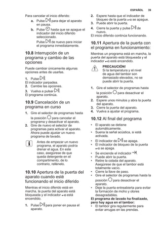 Para cancelar el inicio diferido:
a. Pulse para dejar el aparato
en pausa.
b. Pulse hasta que se apague el
indicador del inicio diferido
seleccionado.
Pulse de nuevo para iniciar
el programa inmediatamente.
10.8 Interrupción de un
programa y cambio de las
opciones
Puede cambiar únicamente algunas
opciones antes de usarlas.
1. Pulse .
El indicador parpadea.
2. Cambie las opciones.
3. Vuelva a pulsar .
El programa continúa.
10.9 Cancelación de un
programa en curso
1. Gire el selector de programas hasta
la posición para cancelar el
programa y desactivar el aparato.
2. Gire de nuevo el selector de
programas para activar el aparato.
Ahora puede ajustar un nuevo
programa de lavado.
Antes de empezar un nuevo
programa, el aparato podría
drenar el agua. En este
caso, asegúrese de que
queda detergente en el
compartimento, de lo
contrario, rellénelo.
10.10 Apertura de la puerta del
aparato cuando esté
funcionando el inicio diferido
Mientras el inicio diferido está en
marcha, la puerta del aparato está
bloqueada y el indicador está
encendido.
1. Pulse para poner en pausa el
aparato.
2. Espere hasta que el indicador de
bloqueo de la puerta se apague.
3. Puede abrir la puerta.
4. Cierre la puerta y pulse de
nuevo.
El inicio diferido continúa funcionando.
10.11 Apertura de la puerta con
el programa en funcionamiento:
Mientras un programa está en marcha, la
puerta del aparato está bloqueada y el
indicador está encendido.
PRECAUCIÓN!
Si la temperatura y el nivel
de agua del tambor son
demasiado elevados, no se
puede abrir la puerta.
1. Gire el selector de programas hasta
la posición para desactivar el
aparato.
2. Espere unos minutos y abra la puerta
del aparato.
3. Cierre la puerta del aparato.
4. Vuelva a ajustar el programa.
10.12 Al final del programa
• El aparato se detiene
automáticamente.
• Suena la señal acústica, si está
activada.
• El indicador de se apaga.
• El indicador de bloqueo de la puerta
se apaga.
• Se enciende el indicador .
• Puede abrir la puerta.
• Retire la colada del aparato.
Asegúrese de que el tambor está
totalmente vacío.
• Cierre la llave de paso.
• Gire el selector de programas hasta la
posición para desactivar el
aparato.
• Deje la puerta entreabierta para evitar
la formación de moho y olores
desagradables.
El programa de lavado ha finalizado,
pero hay agua en el tambor:
• El tambor gira regularmente para
evitar arrugas en las prendas.
ESPAÑOL 39
 