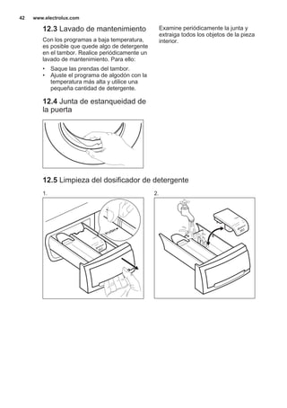12.3 Lavado de mantenimiento
Con los programas a baja temperatura,
es posible que quede algo de detergente
en el tambor. Realice periódicamente un
lavado de mantenimiento. Para ello:
• Saque las prendas del tambor.
• Ajuste el programa de algodón con la
temperatura más alta y utilice una
pequeña cantidad de detergente.
12.4 Junta de estanqueidad de
la puerta
Examine periódicamente la junta y
extraiga todos los objetos de la pieza
interior.
12.5 Limpieza del dosificador de detergente
1. 2.
www.electrolux.com42
 