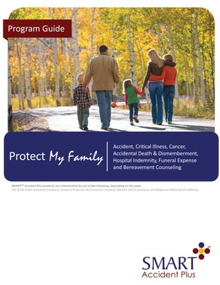 My FamilyProtect
Program Guide
Accident, Critical Illness, Cancer,
Accidental Death & Dismemberment,
Hospital Indemnity, Funeral Expense
and Bereavement Counseling
SMARTSM Accident Plus products are underwritten by one of the following, depending on the state:
Life of the South Insurance Company, Southern Financial Life Insurance Company, Bankers Life of Louisiana, and Response Indemnity of California.
 