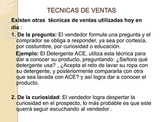 TECNICAS DE VENTAS
Existen otras técnicas de ventas utilizadas hoy en
día :
1. De la pregunta: El vendedor formula una pregunta y el
comprador se obliga a responder, ya sea por cortesía,
por costumbre, por curiosidad o educación.
Ejemplo: El Detergente ACE, utiliza esta técnica para
dar a conocer su producto, preguntando: ¿Señora qué
detergente usa? , ¿Acepta el reto de lavar su ropa con
su detergente, y posteriormente compararla con otra
que sea lavada con ACE? y así logra dar a conocer el
producto.
2. De la curiosidad: El vendedor logra despertar la
curiosidad en el prospecto, lo más probable es que este
querrá seguir escuchando al vendedor .
 