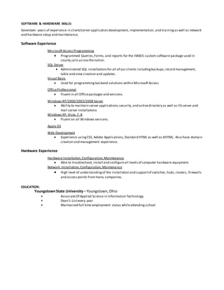 SOFTWARE & HARDWARE SKILLS:
Seventeen years of experience in client/server application development, implementation, and trainingas well as network
and hardware setup and maintenance.
Software Experience
MicrosoftAccess Programming
 Programmed Queries,Forms, and reports for the IMACS custom software package used in
county jailsacrossthenation.
SQL Server
 Administered SQL installationsfor all of our clients includingbackups,record management,
table and view creation and updates.
Visual Basic
 Used for programming backend solutions within MicrosoftAccess
OfficeProfessional
 Fluent in all Officepackages and versions.
Windows NT/2000/2003/2008 Server
 Ability to maintain server applications,security,and activedirectory as well as IIS server and
mail server installations
Windows XP, Vista,7, 8
 Fluent on all Windows versions.
Apple OS
Web Development
 Experience usingCSS, Adobe Applications,Standard HTML as well as XHTML. Also have domain
creation and management experience.
Hardware Experience
Hardware Installation,Configuration,Maintenance
 Able to troubleshoot, install and configureall levelsof computer hardware equipment.
Network Installation,Configuration,Maintenance
 High level of understandingof the installation and supportof switches, hubs,routers, firewalls
and access points frommany companies.
EDUCATION:
YoungstownState University– Youngstown,Ohio
• AssociateOf Applied Science in Information Technology
• Dean’s Listevery year
• Maintained full time employment status whileattending school
 