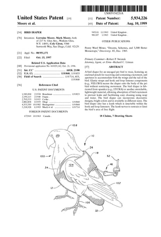US005934226A
United States Patent [19] [11] Patent Number: 5,934,226
Moore et al. [45] Date of Patent: Aug. 10, 1999
[54] BIRD DIAPER 943116 11/1963 United Kingdom.
981247 1/1965 United Kingdom .
[76] Inventors: Lorraine Moore; Mark Moore, both
of 217 S. Glen Ave., Watkins Glen, OTHER PUBLICATIONS
NY 14891; Cely Giron, 9388
Sawtooth Way’ San Dlego’ Cahf' 92129 Penny Ward Moser, “Dreams, Schemes, and 3,300 Better
[21] A 1 N 08/951 171 Mousetraps,” Discovergp. 85, Dec. 1985.pp. 0.: ,
[22] Flled: Oct‘ 15’ 1997 Primary Examiner—Robert P. SWiatek
Related US Application Data Attorney, Agent, or Firm—Richard C. Litman
[60] Provisional application No. 60/029,142, Oct. 21, 1996. [57] ABSTRACT
6
............................................ A bird diaper for an uncaged pet bird to Wear, featuring an
_' ' ' """""""""""""""""""""""" " ’ enclosed pouch for receiving and containing excrement, and
Fleld Of Search ..................................... apertures to accommodate both the Wings and the tail of the
119/868 bird. Elastic straps and hook and loop fastener components
, (e.g., VELCRO) secure the diaper onto the body of the pet
[56] References Clted bird Without restricting movement. The bird diaper is fab
U_S_ PATENT DOCUMENTS ricated from spandex (e.g., LYCRA) or another stretchable,
1 949 004 2/1934 B d 119/853 lightweight material, alloWing absorption of bird excrement, , oar man ............................. ..
to prevent leaks and facilitating easy cleaning using soap
2’19O’115 2/1940 Fuqua' and Water. The bird diaper can incorporate decorative
2,703,553 3/1955 Cooke .
2 882 858 4/1959 Dlugi 119/868 designs, bright colors and is available in different siZes. The
473537330 “V1982 Baumgartner bird diaper also has a leash Which is insertable Within the
5,218,928 6/1993 Muck et al. ............................ 119/714 hook and 100p fasteners- The leash serves to restrain or limit
the bird’s area of free ?ight.
FOREIGN PATENT DOCUMENTS
672569 10/1963 Canada . 18 Claims, 7 Drawing Sheets
 