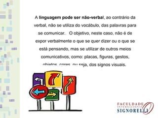 A linguagem pode ser não-verbal, ao contrário da
verbal, não se utiliza do vocábulo, das palavras para
se comunicar. O objetivo, neste caso, não é de
expor verbalmente o que se quer dizer ou o que se
está pensando, mas se utilizar de outros meios
comunicativos, como: placas, figuras, gestos,
objetos, cores, ou seja, dos signos visuais.
 