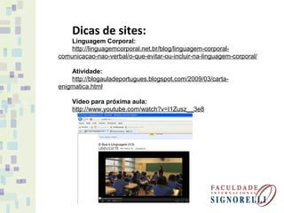 Dicas de sites:
Linguagem Corporal:
http://linguagemcorporal.net.br/blog/linguagem-corporal-
comunicacao-nao-verbal/o-que-evitar-ou-incluir-na-linguagem-corporal/
Atividade:
http://blogauladeportugues.blogspot.com/2009/03/carta-
enigmatica.html
Vídeo para próxima aula:
http://www.youtube.com/watch?v=I1Zusz__3e8
 