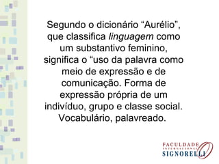 Segundo o dicionário “Aurélio”,
que classifica linguagem como
um substantivo feminino,
significa o “uso da palavra como
meio de expressão e de
comunicação. Forma de
expressão própria de um
indivíduo, grupo e classe social.
Vocabulário, palavreado.
 