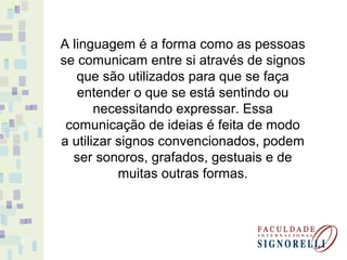 A linguagem é a forma como as pessoas
se comunicam entre si através de signos
que são utilizados para que se faça
entender o que se está sentindo ou
necessitando expressar. Essa
comunicação de ideias é feita de modo
a utilizar signos convencionados, podem
ser sonoros, grafados, gestuais e de
muitas outras formas.
 