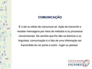 COMUNICAÇÃO
É o ato ou efeito de comunicar-se. Ação de transmitir e
receber mensagens por meio de métodos e ou processos
convencionais. No sentido que lhe dão os teóricos e os
linguistas, comunicação é o fato de uma informação ser
transmitida de um ponto a outro - lugar ou pessoa.
 