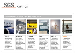 19
AVIATION
BUILD
Our expertise
in quality and
supply chain
assurance
deliver trusted
aerospace
manufacturing
solutions.
MANAGE
Our project
management,
inspection,
and materials
services provide
complete
solutions
for airport
infrastructure.
COMPLY
We facilitate
understanding
of mandatory
regulations
and standards
and expedite
approval
processes.
LEAD
We ensure your
people and
operations from
fuelling to cargo
handling meet
best practice
and the highest
standards
of service.
PROTECT
Our aviation
maintenance,
repair and
monitoring
services help
prevent failure
and reduce
reputational/
financial risk.
TRUST
A relaxed Tom
disembarks
safely after a
smooth flight,
with his luggage
in tow, refreshed
for his big
meeting.
ENHANCING SAFETY, QUALITY, RELIABILITY AND TRUST
 