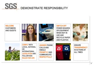 40
DEMONSTRATE RESPONSIBILITY
WELCOME
CUSTOMERS
AND GUESTS
SWITCH OFF
POWER BOARDS
OR EQUIPMENT
WHEN NOT IN
USE AND
RECYCLE PAPER
AND PLASTICS
ANSWER PHONE
CALLS AND
EMAILS
PROMPTLY AND
COMMUNICATE
RESPECTFULLY
COMPLY WITH
LOCAL, NATIONAL
OR
INTERNATIONAL
LEGISLATION AND
FOLLOW SGS
RULES FOR LIFE
ENSURE
TRANSPARENCY
IN ACTIONS AT
ALL TIMES
 