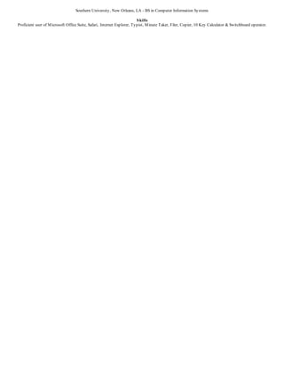 Southern University, New Orleans, LA - BS in Computer Information Systems
Skills
Proficient user of Microsoft Office Suite, Safari, Internet Explorer, Typist, Minute Taker, Filer, Copier, 10 Key Calculator & Switchboard operator.
 