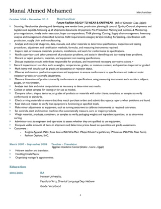 Manal Ahmed Mohamed
2
Merchandiser
October 2008 – November 2013 Merchandiser
Future Fashion READY TO WEAR & KNITWEAR (6th of October ,Giza ,Egypt)
 Sourcing, Merchandise planning and developing new vendor base, production planning & control, Quality Control, shipments and
logistics and exports, following up all shipments documents till payment, Pre-Production Planning and Control, & Monitoring,
price negotiations, timely order execution, buyer correspondence, TNA planning, Costing, Supply chain management. Inventory
analysis and management of identified factories. Refill requirements category & Style trading. Forecasting, coordination with
production, supply chain and manufacturing.
 Analyze and interpret blueprints, data, manuals, and other materials to determine specifications, inspection and testing
procedures, adjustment and certification methods, formulas, and measuring instruments required.
 Inspect, test, or measure materials, products, installations, and work for conformance to specifications.
 Notify supervisors and other personnel of production problems, and assist in identifying and correcting these problems.
 Discard or reject products, materials, and equipment not meeting specifications.
 Discuss inspection results with those responsible for products, and recommend necessary corrective actions. •
 Record inspection or test data, such as weights, temperatures, grades, or moisture content, and quantities inspected or graded.
 Mark items with details such as grade and acceptance or rejection status.
 Observe and monitor production operations and equipment to ensure conformance to specifications and make or order
necessary process or assembly adjustments.
 Measure dimensions of products to verify conformance to specifications, using measuring instruments such as rulers, calipers,
gauges, or micrometers.
 Analyze test data and make computations as necessary to determine test results.
 Collect or select samples for testing or for use as models.
 Compare colors, shapes, textures, or grades of products or materials with color charts, templates, or samples to verify
conformance to standards.
 Check arriving materials to ensure that they match purchase orders and submit discrepancy reports when problems are found.
 Read dials and meters to verify that equipment is functioning at specified levels.
 Make minor adjustments to equipment, such as turning setscrews to calibrate instruments to required tolerances.
 Set controls, start and monitor machines that automatically measure, sort, or inspect products.
 Weigh materials, products, containers, or samples to verify packaging weights and ingredient quantities, or to determine
sorting.
 Administer tests to engineers and operators to assess whether they are qualified to use equipment.
 Compute usable amounts of items in shipments and determine prices, based on quantities and grade assessments.
 Customers :
- Knights Apparel, INC ( Ross Stores INC/Wal-Mart /Meijer/Khols/Target/Variety Wholesale INC/Mills Fleet Farm).
- Fashion Options, INC.
March 2007 – September 2008 Teacher – Translator
Egyptian Academic Center(Dokki , Cairo , Egypt)
 Hebrew teacher and translator.
 Handling Emails/Faxes.
 Organizing manager's appointments.
Education
2002-2006 BA
Helwan University.
Faculty ofArts,OrientalLanguage Dep:Hebrew
Grade:Very Good
 