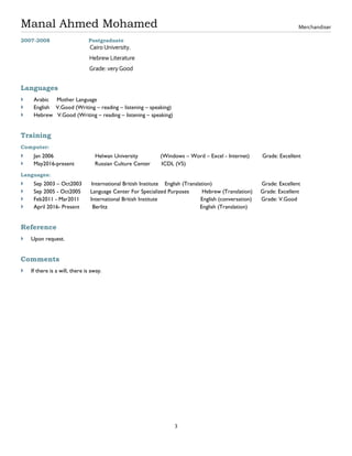 Manal Ahmed Mohamed
3
Merchandiser
2007-2008 Postgraduate
Cairo University.
Hebrew Literature
Grade:very Good
Languages
 Arabic Mother Language
 English V.Good (Writing – reading – listening – speaking)
 Hebrew V.Good (Writing – reading – listening – speaking)
Training
Computer:
 Jan 2006 Helwan University (Windows – Word – Excel - Internet) Grade: Excellent
 May2016-present Russian Culture Center ICDL (V5)
Languages:
 Sep 2003 – Oct2003 International British Institute English (Translation) Grade: Excellent
 Sep 2005 - Oct2005 Language Center For Specialized Purposes Hebrew (Translation) Grade: Excellent
 Feb2011 - Mar2011 International British Institute English (conversation) Grade: V.Good
 April 2016- Present Berlitz English (Translation)
Reference
 Upon request.
Comments
 If there is a will, there is away.
 