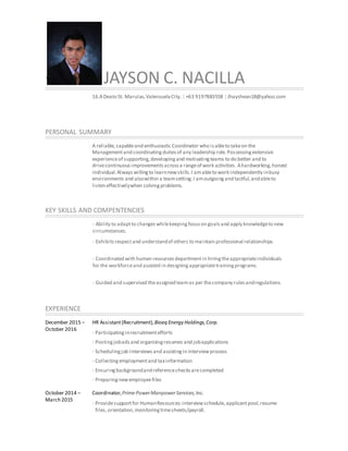 + JAYSON C. NACILLA
16.ADeato St. Marulas,ValenzuelaCity. | +63 9197883558 | Jhayshean18@yahoo.com
PERSONAL SUMMARY
A reliable,capableand enthusiastic Coordinator who isableto takeon the
Managementand coordinatingdutiesof any leadership role.Possessingextensive
experienceof supporting,developingand motivatingteams to do better and to
drivecontinuousimprovementsacrossa rangeof work activities. Ahardworking,honest
individual.Alwayswillingto learnnewskills.I amableto work independently inbusy
environments and alsowithin a teamsetting.I amoutgoingand tactful,andableto
listen effectivelywhen solvingproblems.
KEY SKILLS AND COMPENTENCIES
- Ability to adaptto changeswhilekeepingfocuson goalsand apply knowledgeto new
circumstances.
- Exhibitsrespectand understandof others to maintain professional relationships.
- Coordinated with human resourcesdepartmentin hiringtheappropriateindividuals
for the workforceand assisted in designingappropriatetrainingprograms.
- Guided and supervised theassigned teamas per thecompany rulesandregulations.
EXPERIENCE
December 2015 –
October 2016
October 2014 –
March 2015
HR Assistant(Recruitment),Bioeq Energy Holdings,Corp.
· Participatinginrecruitmentefforts
· Postingjobadsand organizingresumes and jobapplications
· Schedulingjob interviewsand assistingin interviewprocess
· Collectingemploymentand taxinformation
· Ensuringbackgroundandreferencechecksarecompleted
· Preparingnewemployeefiles
Coordinator,PrimePowerManpowerServices,Inc.
· Providesupportfor HumanResources:interviewschedule,applicantpool,resume
files,orientation,monitoringtimesheets/payroll.
 