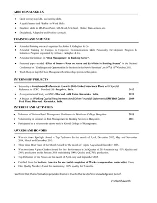 ADDITIONALSKILLS
 Good conveying skills, accounting skills. 

 A quick learner and Flexible to Work Shifts. 

 Excellent skills in MS-PowerPoint, MS-Word, MS-Excel, Online Transactions,etc. 

 Disciplined, Adaptable and Positive Attitude 
TRAINING AND SEMINAR
 Attended Training on excel organized by Arthur J. Gallagher & Co. 
 Attended Training for Campus to Corporate, Communications Skill, Personality Development Program &
Initiatives Program organized by ArthurJ. Gallagher & Co. 

 Attended the Seminar on "Risk Management in Banking Sector". 

 Presented paper entitled “Effect of Interest Rates on Assets and Liabilities in Banking Sectors” in the National
Conference on "Challengesand OpportunitiesforBusiness in the NewMillennium",on 14th&15th October,2011.
 WorkShop on Supply Chain Management held in college premises Bangalore.
INTERNSHIP/ PROJECTS
Internship in InvestmentPreferencestowardsUnit- LinkedInsurance Plans withSpecial
Reference to HDFC Standard Life Bangalore, India 2012
 An organizational Study on KMF- Dharwad milk Union Karnataka, India. 2011
 A Project on WorkingCapital RequirementsAndOtherFinancial Statements KMFUnitCattle 2009
Feed Plant, Dharwad, Karnataka, India.
INTEREST AND ACTIVITIES
 Volunteer of National level Management Conference in Brindavan College Bangalore. 2011
 Volunteering in seminar on Risk Management in Banking Sectors in Bangalore. 2011.
 Participated as a volunteerin sports week in Global College of Management. 
AWARDS AND HONORS
 Won six times Spotlight Award – Top Performer for the month of April, December 2013, May and November
2014, March and December 2015. 

 Three times Best Team of the Month Award for the month of April, August and December 2015. 

 Won two times Alpine Climber Award for Best Performance in 3rd Quarter of 2014 maintaining 100% Quality and
256% production and in January 2016 maintaining 100% Quality and 270% production.

 Top Performer of the Process in the month of April, July and September 2015. 

 Certified from the Institute, America for successful completion of Worker compensation underwriter Exam.

 Elite Quality Member Award for maintaining 100% quality for 9 months. 

I confirmthat the informationprovidedbyme istrue tothe bestof my knowledgeandbelief.
VishramSavanth
 