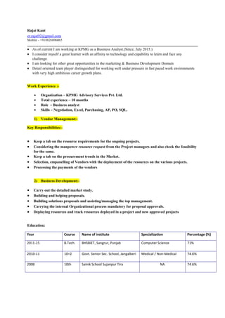 Rajat Kant
er.rajat92@gmail.com
Mobile - +918826896065
• As of current I am working at KPMG as a Business Analyst.(Since, July 2015.)
• I consider myself a great learner with an affinity to technology and capability to learn and face any
challenge.
• I am looking for other great opportunities in the marketing & Business Development Domain
• Detail oriented team player distinguished for working well under pressure in fast paced work environments
with very high ambitious career growth plans.
Work Experience :-
• Organization – KPMG Advisory Services Pvt. Ltd.
• Total experience – 10 months
• Role – Business analyst
• Skills – Negotiation, Excel, Purchasing, AP, PO, SQL.
1) Vendor Management:-
Key Responsibilities:-
• Keep a tab on the resource requirements for the ongoing projects.
• Considering the manpower resource request from the Project managers and also check the feasibility
for the same.
• Keep a tab on the procurement trends in the Market.
• Selection, empanelling of Vendors with the deployment of the resources on the various projects.
• Processing the payments of the vendors
2) Business Development:-
• Carry out the detailed market study.
• Building and helping proposals.
• Building solutions proposals and assisting/managing the top management.
• Carrying the internal Organizational process mandatory for proposal approvals.
• Deploying resources and track resources deployed in a project and new approved projects
Education:
Year Course Name of institute Specialization Percentage (%)
2011-15 B.Tech. BHSBIET, Sangrur, Punjab Computer Science 71%
2010-11 10+2 Govt. Senior Sec. School, Jangalberi Medical / Non-Medical 74.6%
2008 10th Sainik School Sujanpur Tira NA 74.6%
 