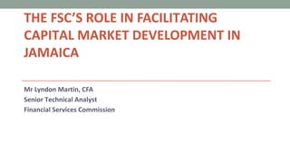 THE FSC’S ROLE IN FACILITATING
CAPITAL MARKET DEVELOPMENT IN
JAMAICA
Mr Lyndon Martin, CFA
Senior Technical Analyst
Financial Services Commission
 